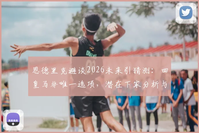 恩德里克避谈2026未来引猜测:回皇马非唯一选项,潜在下家分析与合同细节解读