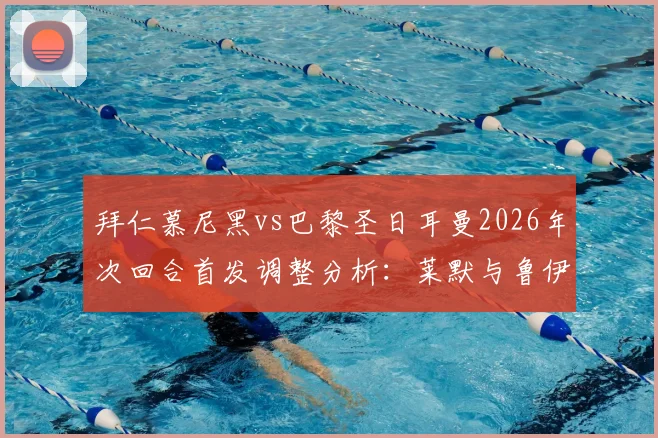 拜仁慕尼黑vs巴黎圣日耳曼2026年次回合首发调整分析:莱默与鲁伊斯出战细节解读