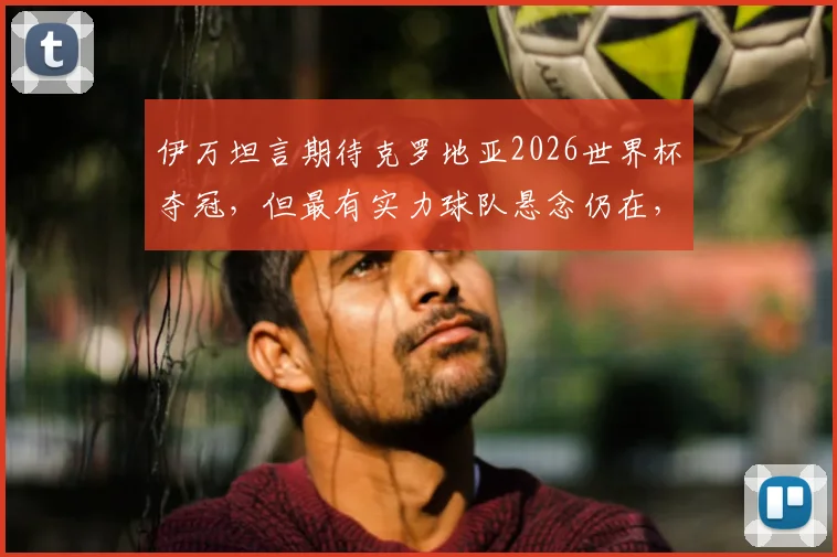 伊万坦言期待克罗地亚2026世界杯夺冠，但最有实力球队悬念仍在，球队备战情况一览