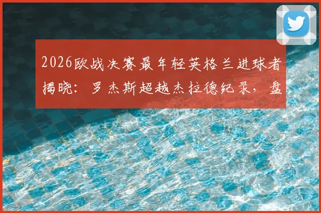 2026欧战决赛最年轻英格兰进球者揭晓：罗杰斯超越杰拉德纪录，盘点英超青训体系新星