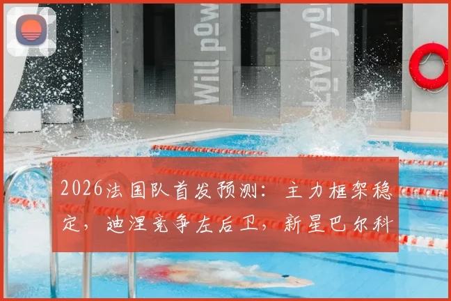 2026法国队首发预测：主力框架稳定，迪涅竞争左后卫，新星巴尔科拉冲击主力位置详解