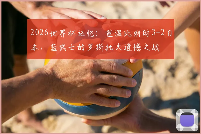 2026世界杯记忆:重温比利时3-2日本,蓝武士的罗斯托夫遗憾之战