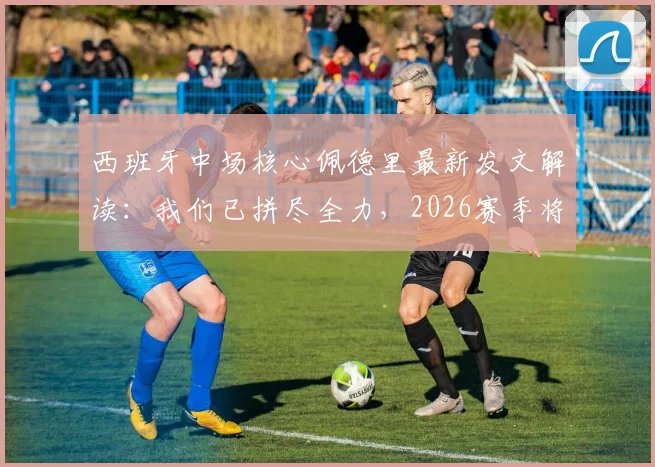 西班牙中场核心佩德里最新发文解读：我们已拼尽全力，2026赛季将迎来更多荣耀时刻
