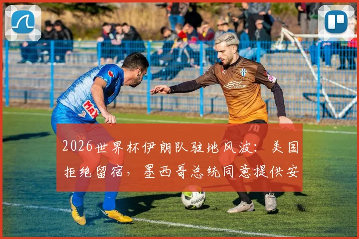 2026世界杯伊朗队驻地风波:美国拒绝留宿,墨西哥总统同意提供安排,背后原因分析
