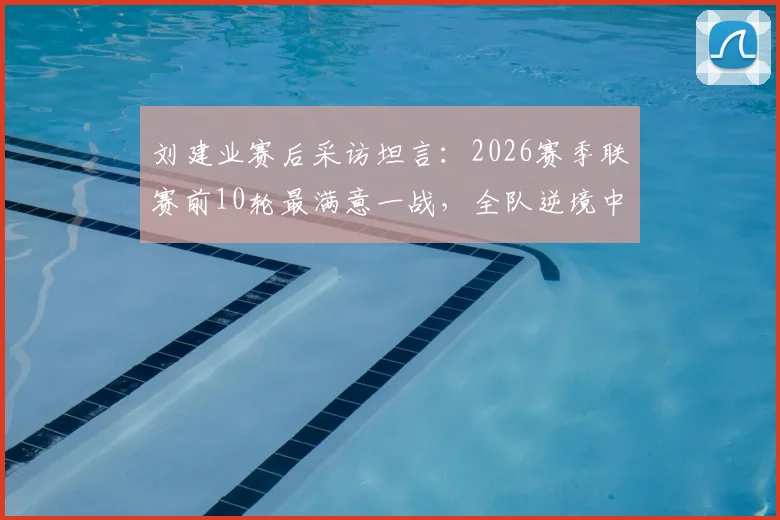 刘建业赛后采访坦言:2026赛季联赛前10轮最满意一战,全队逆境中如何稳住阵脚未乱方寸