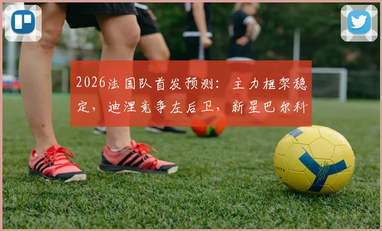 2026法国队首发预测:主力框架稳定,迪涅竞争左后卫,新星巴尔科拉冲击主力位置详解