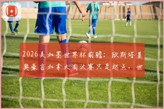 2026美加墨世界杯前瞻:欧斯塔基奥豪言加拿大淘汰赛只是起点,世界杯冠军才是终极目标,解析北美新贵强势崛起之路