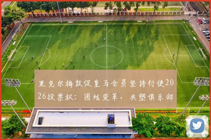 里克尔梅敦促皇马会员坚持行使2026投票权:团结变革,共塑俱乐部未来