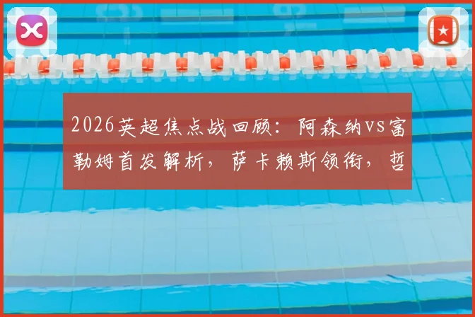 2026英超焦点战回顾：阿森纳vs富勒姆首发解析，萨卡赖斯领衔，哲凯赖什首秀表现全观察