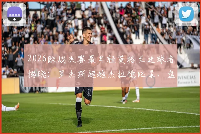 2026欧战决赛最年轻英格兰进球者揭晓:罗杰斯超越杰拉德纪录,盘点英超青训体系新星