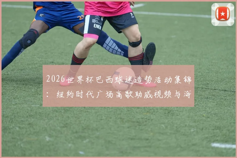 2026世界杯巴西球迷造势活动集锦：纽约时代广场高歌助威视频与海外球迷狂欢现场解析