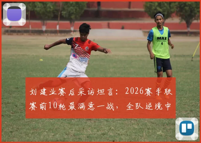 刘建业赛后采访坦言：2026赛季联赛前10轮最满意一战，全队逆境中如何稳住阵脚未乱方寸