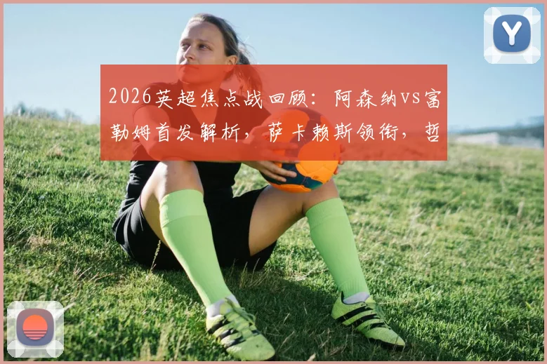 2026英超焦点战回顾:阿森纳vs富勒姆首发解析,萨卡赖斯领衔,哲凯赖什首秀表现全观察
