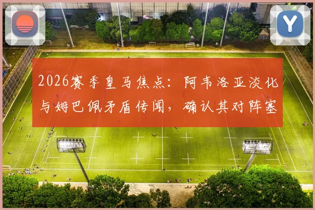 2026赛季皇马焦点:阿韦洛亚淡化与姆巴佩矛盾传闻,确认其对阵塞维利亚首发位置