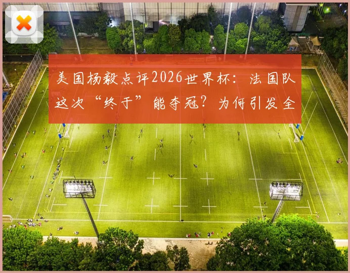 美国杨毅点评2026世界杯:法国队这次“终于”能夺冠?为何引发全网球迷嘲讽?