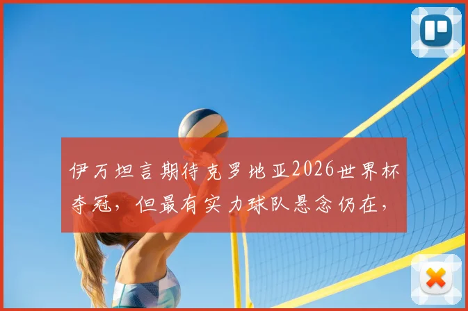 伊万坦言期待克罗地亚2026世界杯夺冠,但最有实力球队悬念仍在,球队备战情况一览