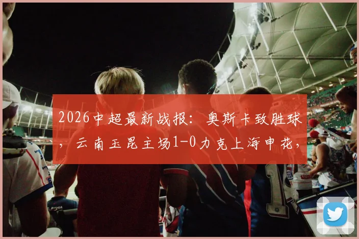 2026中超最新战报：奥斯卡致胜球，云南玉昆主场1-0力克上海申花，战术复盘与输赢关键点解析