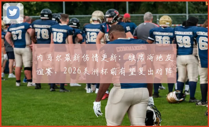 内马尔最新伤情更新：缺席海地友谊赛，2026美洲杯前有望复出对阵苏格兰