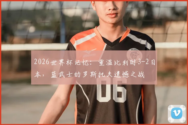 2026世界杯记忆：重温比利时3-2日本，蓝武士的罗斯托夫遗憾之战