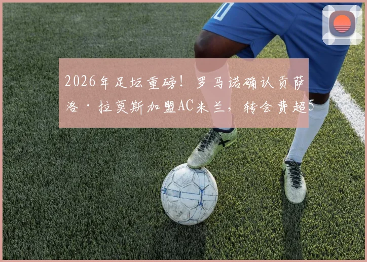 2026年足坛重磅!罗马诺确认贡萨洛·拉莫斯加盟AC米兰,转会费超5000万欧引发热议
