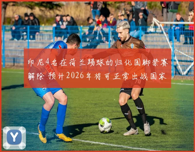 印尼4名在荷兰踢球的归化国脚禁赛解除 预计2026年将可正常出战国家队比赛